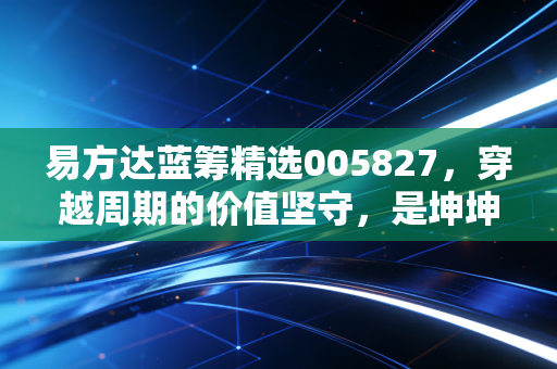 易方达蓝筹精选005827,穿越周期的价值坚守,是坤坤的执念还是我们的信仰?
