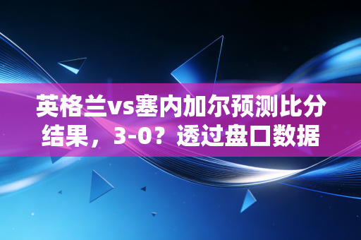 英格兰vs塞内加尔预测比分结果,3-0?透过盘口数据看懂索斯盖特指数的投资逻辑