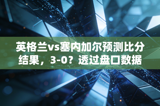 英格兰vs塞内加尔预测比分结果,3-0?透过盘口数据看懂索斯盖特指数的投资逻辑