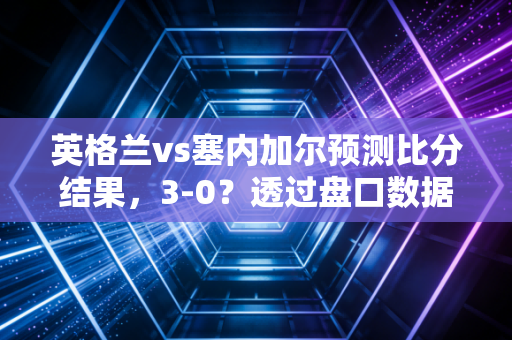 英格兰vs塞内加尔预测比分结果,3-0?透过盘口数据看懂索斯盖特指数的投资逻辑