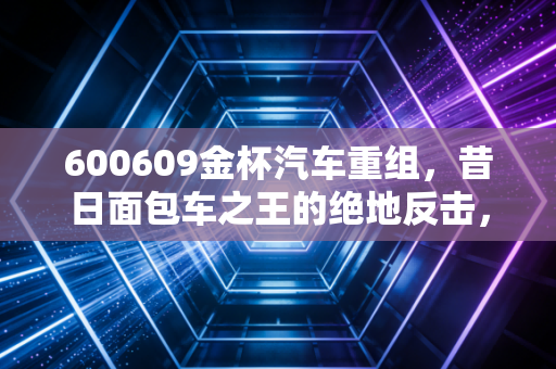 600609金杯汽车重组,昔日面包车之王的绝地反击,是重生还是昙花一现?
