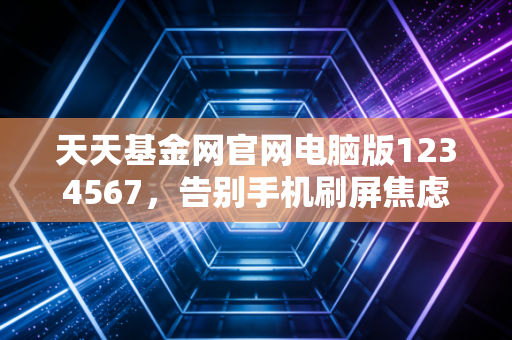 天天基金网官网电脑版1234567，告别手机刷屏焦虑，用大屏幕看清财富的真相