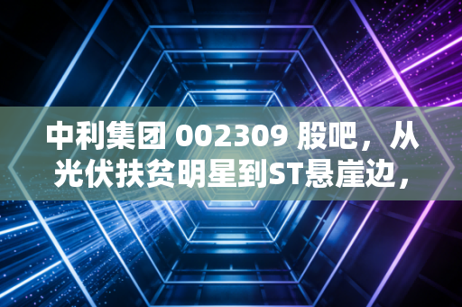中利集团 002309 股吧，从光伏扶贫明星到ST悬崖边，一场关于贪婪与救赎的散户实录