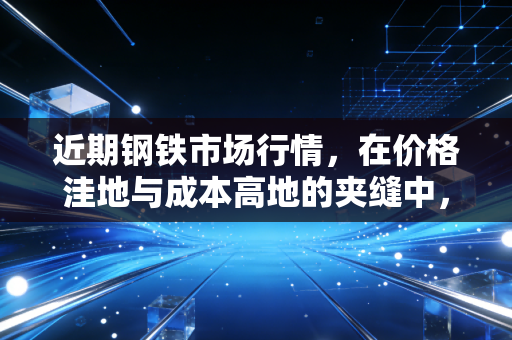 近期钢铁市场行情,在价格洼地与成本高地的夹缝中,寻找周期的韧性