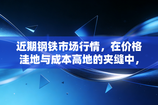 近期钢铁市场行情,在价格洼地与成本高地的夹缝中,寻找周期的韧性