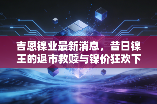 吉恩镍业最新消息,昔日镍王的退市救赎与镍价狂欢下的冷思考