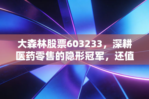 大森林股票603233，深耕医药零售的隐形冠军，还值得你长期持有吗？