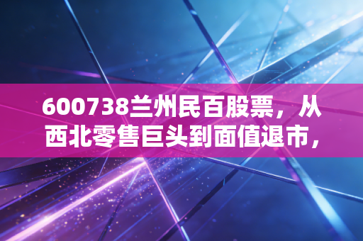 600738兰州民百股票,从西北零售巨头到面值退市,一个时代的背影与投资者的沉痛反思