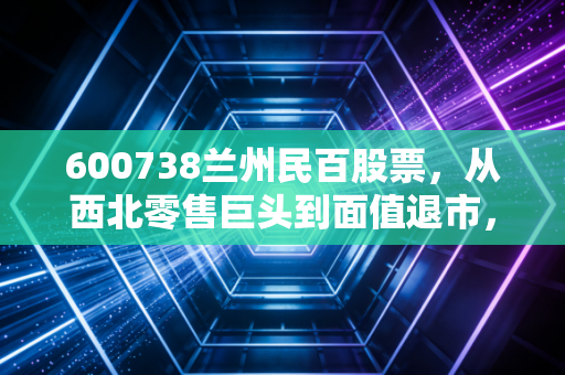 600738兰州民百股票,从西北零售巨头到面值退市,一个时代的背影与投资者的沉痛反思