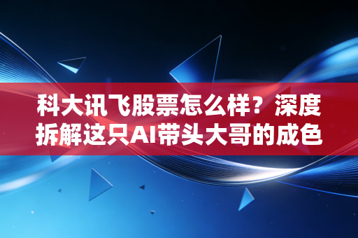 科大讯飞股票怎么样？深度拆解这只AI带头大哥的成色与隐忧