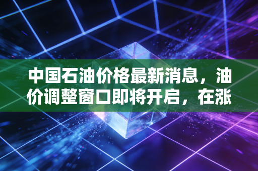 中国石油价格最新消息,油价调整窗口即将开启,在涨声中我们该如何守护钱包?