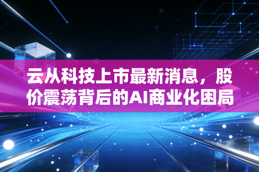 云从科技上市最新消息,股价震荡背后的AI商业化困局与从容破局之道