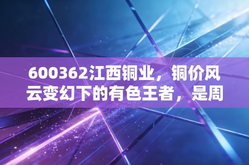 600362江西铜业,铜价风云变幻下的有色王者,是周期陷阱还是价值洼地?