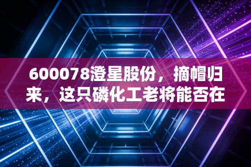 600078澄星股份，摘帽归来，这只磷化工老将能否在新能源风口下飞得更高？