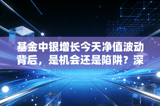 基金中银增长今天净值波动背后，是机会还是陷阱？深度拆解普通投资者的焦虑与对策