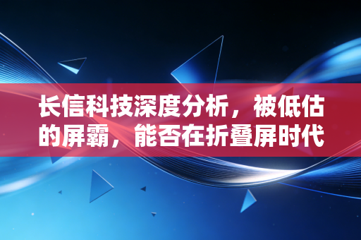 长信科技深度分析,被低估的屏霸,能否在折叠屏时代再下一城?