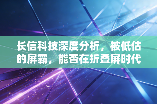 长信科技深度分析,被低估的屏霸,能否在折叠屏时代再下一城?