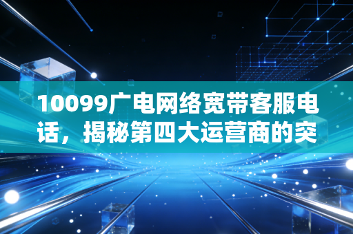 10099广电网络宽带客服电话，揭秘第四大运营商的突围与用户真实体验