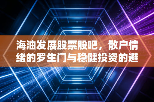 海油发展股票股吧，散户情绪的罗生门与稳健投资的避风港