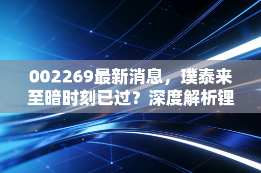 002269最新消息，璞泰来至暗时刻已过？深度解析锂电负极龙头的突围与困境