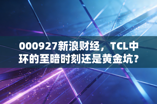 000927新浪财经，TCL中环的至暗时刻还是黄金坑？光伏寒冬下的博弈与重生