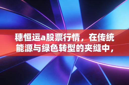 穗恒运a股票行情,在传统能源与绿色转型的夹缝中,寻找确定性收益的老广智慧