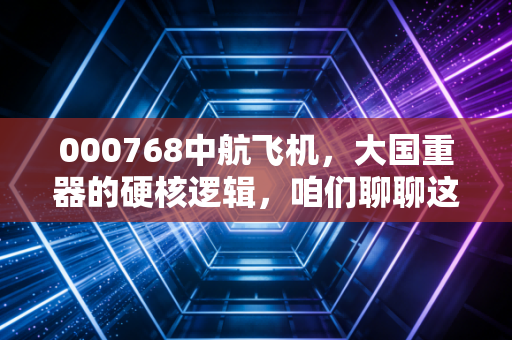 000768中航飞机,大国重器的硬核逻辑,咱们聊聊这背后的投资故事