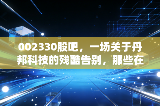 002330股吧,一场关于丹邦科技的残酷告别,那些在K线图里消失的财富与青春