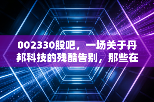 002330股吧,一场关于丹邦科技的残酷告别,那些在K线图里消失的财富与青春