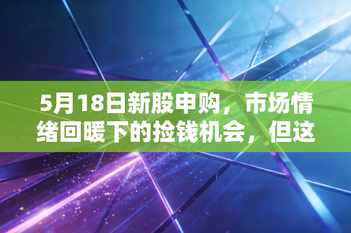 5月18日新股申购，市场情绪回暖下的捡钱机会，但这几点风险你必须看懂