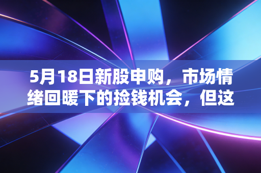 5月18日新股申购，市场情绪回暖下的捡钱机会，但这几点风险你必须看懂