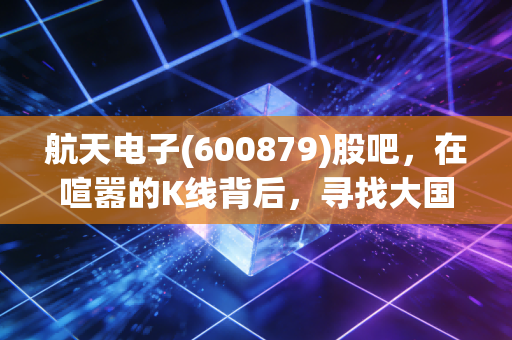 航天电子(600879)股吧,在喧嚣的K线背后,寻找大国重器的静水流深