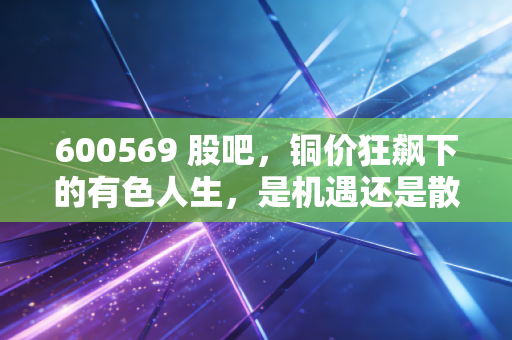 600569 股吧,铜价狂飙下的有色人生,是机遇还是散户的修罗场?