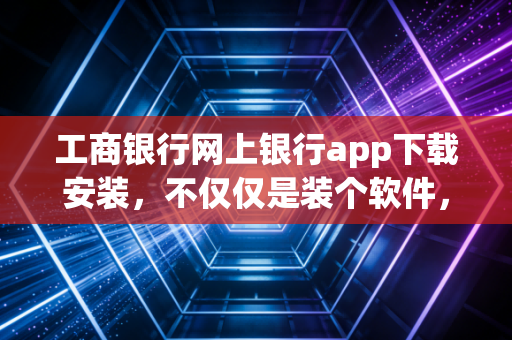 工商银行网上银行app下载安装,不仅仅是装个软件,更是接入金融生活的数字通行证