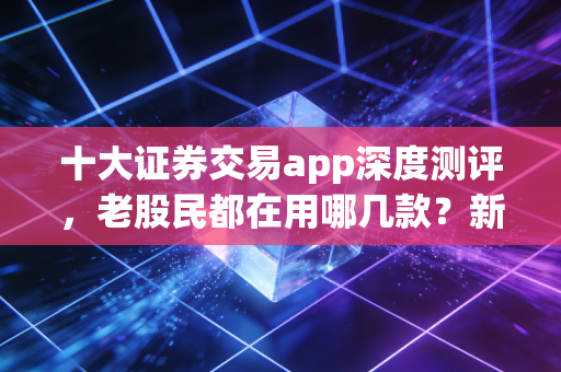 十大证券交易app深度测评,老股民都在用哪几款?新手避坑指南