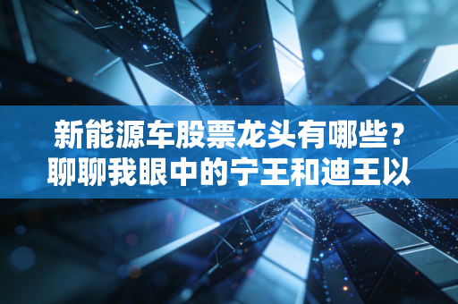 新能源车股票龙头有哪些?聊聊我眼中的宁王和迪王以及那些被低估的隐形冠军