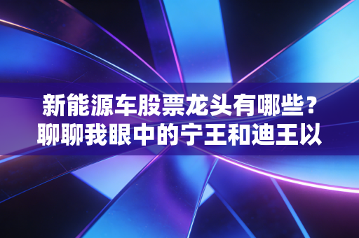 新能源车股票龙头有哪些?聊聊我眼中的宁王和迪王以及那些被低估的隐形冠军