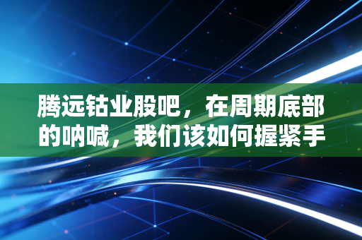腾远钴业股吧,在周期底部的呐喊,我们该如何握紧手中的筹码?