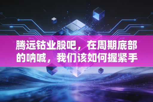 腾远钴业股吧,在周期底部的呐喊,我们该如何握紧手中的筹码?