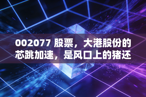 002077 股票，大港股份的芯跳加速，是风口上的猪还是真正的科技弄潮儿？