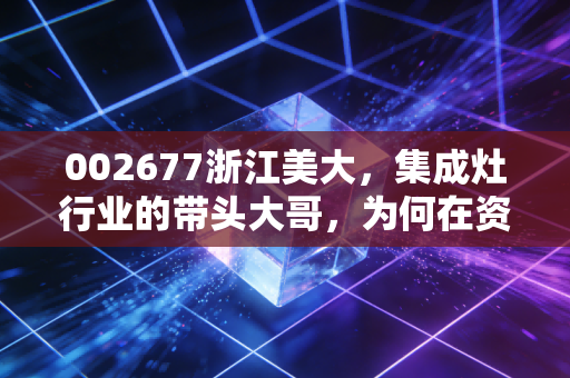002677浙江美大,集成灶行业的带头大哥,为何在资本市场上遭遇了冷板凳?