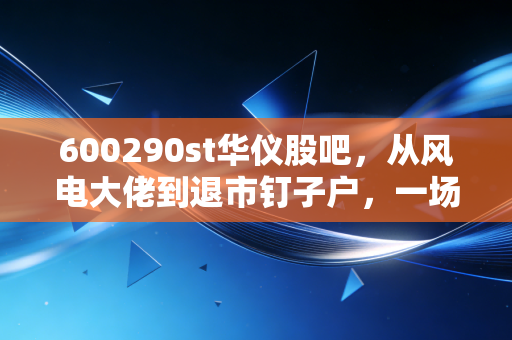 600290st华仪股吧,从风电大佬到退市钉子户,一场关于贪婪与侥幸的散户众生相