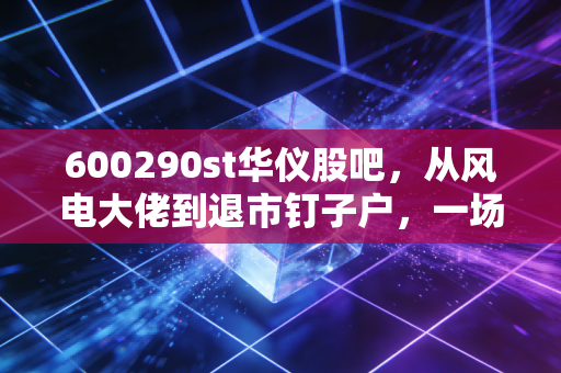 600290st华仪股吧,从风电大佬到退市钉子户,一场关于贪婪与侥幸的散户众生相
