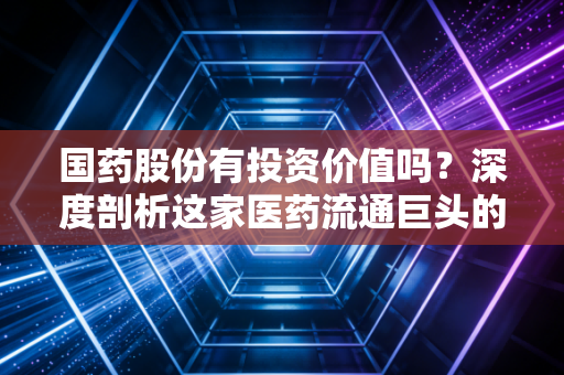 国药股份有投资价值吗?深度剖析这家医药流通巨头的真实底色与未来潜力