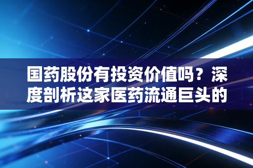 国药股份有投资价值吗?深度剖析这家医药流通巨头的真实底色与未来潜力