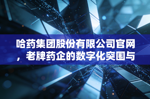 哈药集团股份有限公司官网,老牌药企的数字化突围与国民记忆的重构