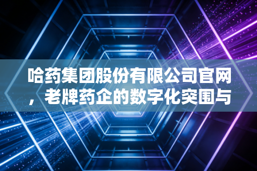 哈药集团股份有限公司官网,老牌药企的数字化突围与国民记忆的重构