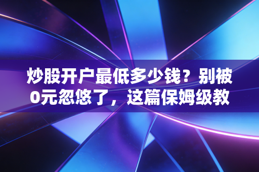 炒股开户最低多少钱?别被0元忽悠了,这篇保姆级教程帮你省下几万块