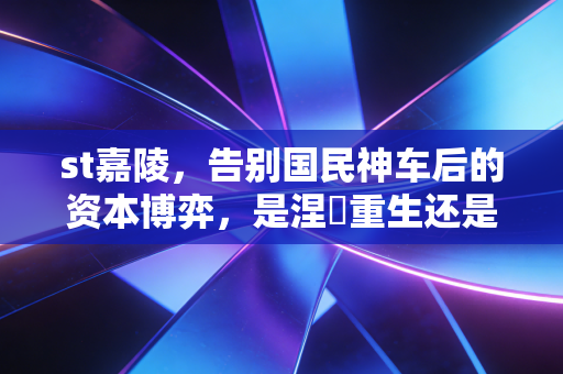 st嘉陵,告别国民神车后的资本博弈,是涅槃重生还是借壳续命?