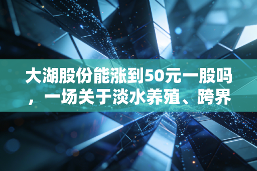 大湖股份能涨到50元一股吗,一场关于淡水养殖、跨界梦与股市预期的深度博弈
